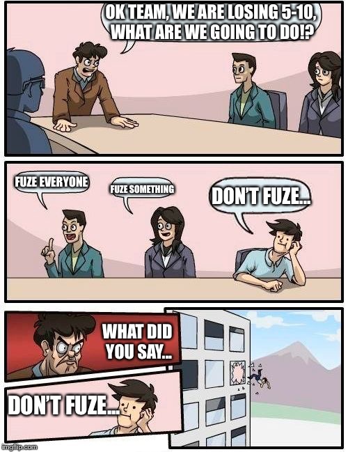 Lesson: ALWAYS FUZE EVERYONE. | OK TEAM, WE ARE LOSING 5-10, WHAT ARE WE GOING TO DO!? FUZE EVERYONE; DON’T FUZE... FUZE SOMETHING; WHAT DID YOU SAY... DON’T FUZE... | image tagged in memes,boardroom meeting suggestion | made w/ Imgflip meme maker