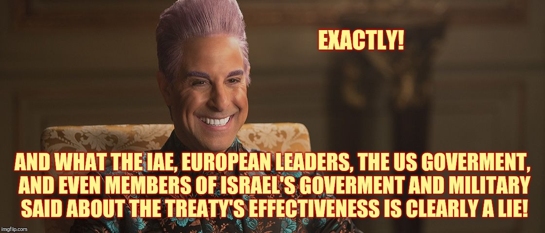 Hunger Games - Caesar Flickerman (Stanley Tucci) "This is great! | EXACTLY! AND WHAT THE IAE, EUROPEAN LEADERS, THE US GOVERMENT, AND EVEN MEMBERS OF ISRAEL'S GOVERMENT AND MILITARY SAID ABOUT THE TREATY'S E | image tagged in hunger games - caesar flickerman stanley tucci this is great | made w/ Imgflip meme maker