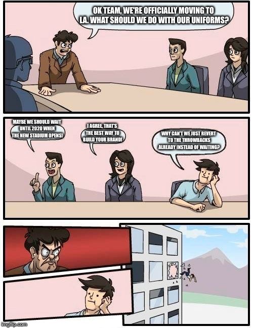 Boardroom Meeting Suggestion Meme | OK TEAM, WE'RE OFFICIALLY MOVING TO LA. WHAT SHOULD WE DO WITH OUR UNIFORMS? MAYBE WE SHOULD WAIT UNTIL 2020 WHEN THE NEW STADIUM OPENS! I AGREE, THAT'S THE BEST WAY TO BUILD YOUR BRAND! WHY CAN'T WE JUST REVERT TO THE THROWBACKS ALREADY INSTEAD OF WAITING? | image tagged in memes,boardroom meeting suggestion | made w/ Imgflip meme maker
