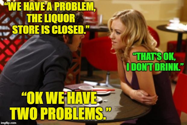 First date qualifications? | “WE HAVE A PROBLEM, THE LIQUOR STORE IS CLOSED.”; “THAT'S OK, I DON’T DRINK.”; “OK WE HAVE TWO PROBLEMS.” | image tagged in date,memes,funny,drinking | made w/ Imgflip meme maker