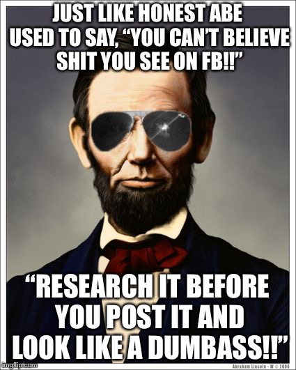 Abraham Lincoln | JUST LIKE HONEST ABE USED TO SAY, “YOU CAN’T BELIEVE SHIT YOU SEE ON FB!!”; “RESEARCH IT BEFORE YOU POST IT AND LOOK LIKE A DUMBASS!!” | image tagged in abraham lincoln | made w/ Imgflip meme maker