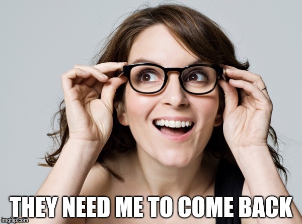 Tina , oh really | THEY NEED ME TO COME BACK | image tagged in tina  oh really | made w/ Imgflip meme maker