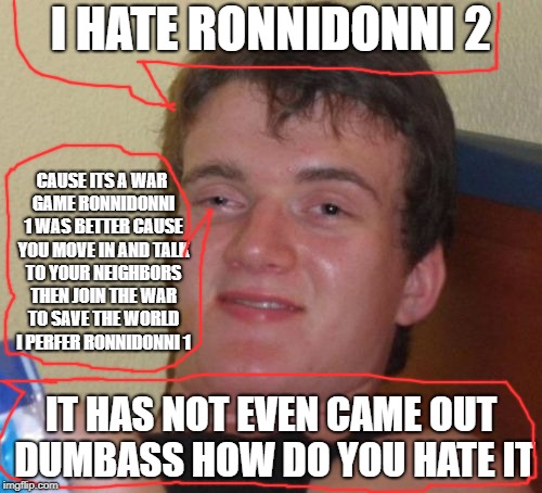 World`s Dumbest answear yet | I HATE RONNIDONNI 2; CAUSE ITS A WAR GAME RONNIDONNI 1 WAS BETTER CAUSE YOU MOVE IN AND TALK TO YOUR NEIGHBORS THEN JOIN THE WAR TO SAVE THE WORLD I PERFER RONNIDONNI 1; IT HAS NOT EVEN CAME OUT DUMBASS HOW DO YOU HATE IT | image tagged in memes,10 guy | made w/ Imgflip meme maker