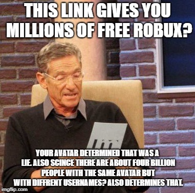 Maury Lie Detector Meme | THIS LINK GIVES YOU MILLIONS OF FREE ROBUX? YOUR AVATAR DETERMINED THAT WAS A LIE. ALSO SCINCE THERE ARE ABOUT FOUR BILLION PEOPLE WITH THE SAME AVATAR BUT WITH DIFFRENT USERNAMES? ALSO DETERMINES THAT. | image tagged in memes,maury lie detector | made w/ Imgflip meme maker