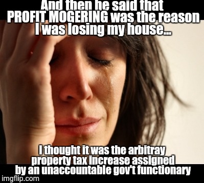 distress | And then he said that PROFIT MOGERING was the reason I was losing my house... I thought it was the arbitray property tax increase assigned by an unaccountable gov't functionary | image tagged in distress | made w/ Imgflip meme maker