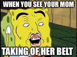 Spongebob "Dat Ass" | WHEN YOU SEE YOUR MOM; TAKING OF HER BELT | image tagged in spongebob dat ass | made w/ Imgflip meme maker