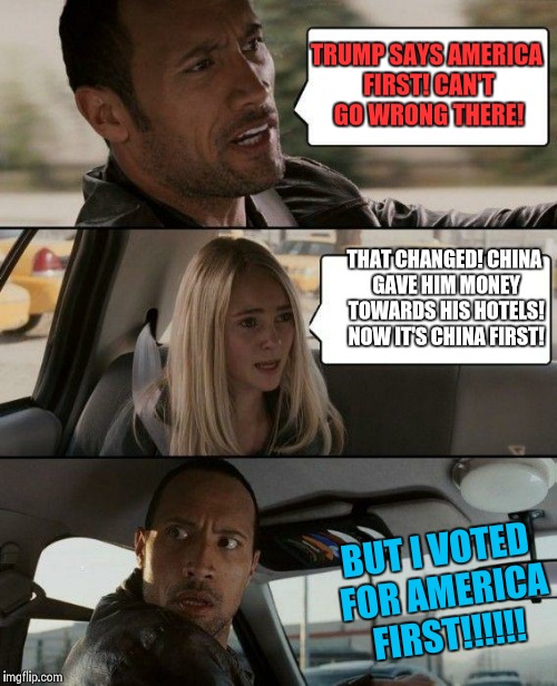 The Rock Driving | TRUMP SAYS AMERICA FIRST! CAN'T GO WRONG THERE! THAT CHANGED! CHINA GAVE HIM MONEY TOWARDS HIS HOTELS! NOW IT'S CHINA FIRST! BUT I VOTED FOR AMERICA FIRST!!!!!! | image tagged in memes,the rock driving,donald trump,china,america first | made w/ Imgflip meme maker