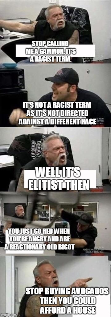 American Chopper Argument Meme | STOP CALLING ME A GAMMON, IT'S A RACIST TERM. IT'S NOT A RACIST TERM AS IT'S NOT DIRECTED AGAINST A DIFFERENT RACE; WELL IT'S ELITIST THEN; YOU JUST GO RED WHEN YOU'RE ANGRY AND ARE A REACTIONARY OLD BIGOT; STOP BUYING AVOCADOS THEN YOU COULD AFFORD A HOUSE | image tagged in american chopper argument | made w/ Imgflip meme maker