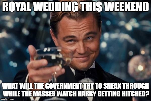 Leonardo Dicaprio Cheers Meme | ROYAL WEDDING THIS WEEKEND; WHAT WILL THE GOVERNMENT TRY TO SNEAK THROUGH WHILE THE MASSES WATCH HARRY GETTING HITCHED? | image tagged in memes,leonardo dicaprio cheers | made w/ Imgflip meme maker