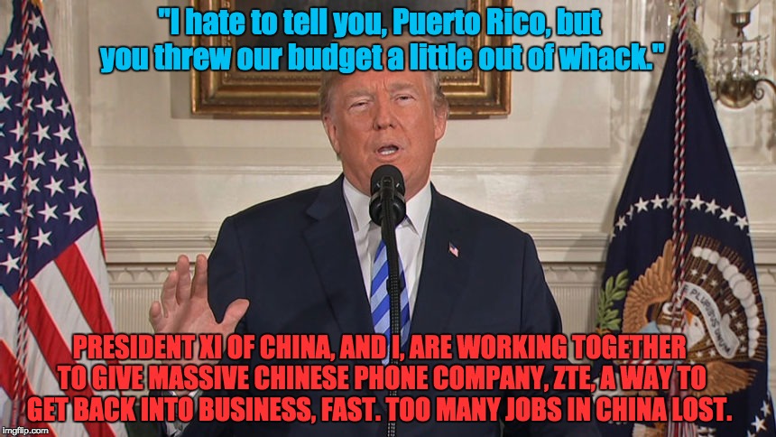 America First! | "I hate to tell you, Puerto Rico, but you threw our budget a little out of whack."; PRESIDENT XI OF CHINA, AND I, ARE WORKING TOGETHER TO GIVE MASSIVE CHINESE PHONE COMPANY, ZTE, A WAY TO GET BACK INTO BUSINESS, FAST. TOO MANY JOBS IN CHINA LOST. | image tagged in puerto rico china flint north korea | made w/ Imgflip meme maker