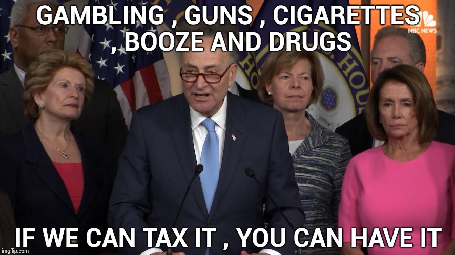 Money makes the world go around | GAMBLING , GUNS , CIGARETTES , BOOZE AND DRUGS; IF WE CAN TAX IT , YOU CAN HAVE IT | image tagged in democrat congressmen,greed,politicians suck,lawyers,honestly,shut up and take my money | made w/ Imgflip meme maker