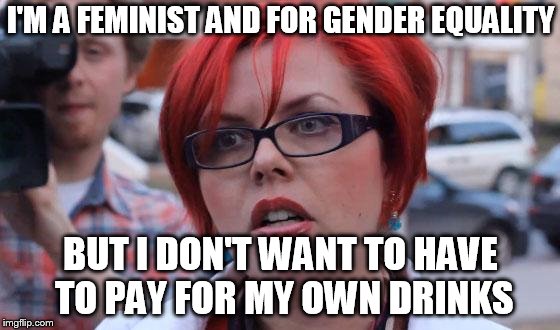 Angry Feminist | I'M A FEMINIST AND FOR GENDER EQUALITY; BUT I DON'T WANT TO HAVE TO PAY FOR MY OWN DRINKS | image tagged in angry feminist | made w/ Imgflip meme maker