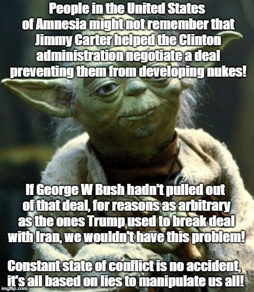 Star Wars Yoda Meme | People in the United States of Amnesia might not remember that Jimmy Carter helped the Clinton administration negotiate a deal preventing them from developing nukes! If George W Bush hadn't pulled out of that deal, for reasons as arbitrary as the ones Trump used to break deal with Iran, we wouldn't have this problem! Constant state of conflict is no accident, it's all based on lies to manipulate us all! | image tagged in memes,star wars yoda | made w/ Imgflip meme maker
