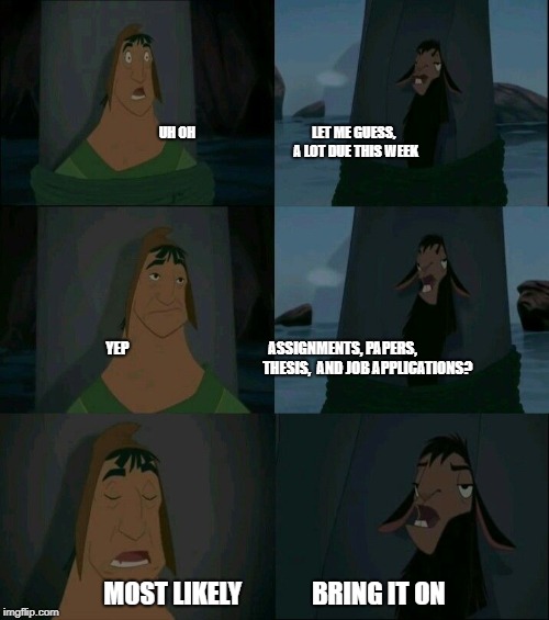 Emperor's New Groove Waterfall  | UH OH                                           LET ME GUESS,               
                                          A LOT DUE THIS WEEK; YEP                                                ASSIGNMENTS, PAPERS,                                                                        
THESIS, 
AND JOB APPLICATIONS? MOST LIKELY              BRING IT ON | image tagged in emperor's new groove waterfall | made w/ Imgflip meme maker