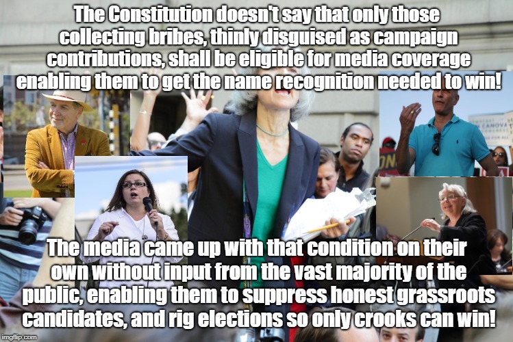 jill stein | The Constitution doesn't say that only those collecting bribes, thinly disguised as campaign contributions, shall be eligible for media coverage enabling them to get the name recognition needed to win! The media came up with that condition on their own without input from the vast majority of the public, enabling them to suppress honest grassroots candidates, and rig elections so only crooks can win! | image tagged in jill stein | made w/ Imgflip meme maker