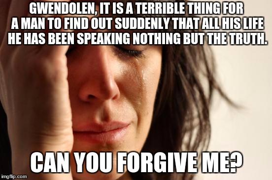 First World Problems Meme | GWENDOLEN, IT IS A TERRIBLE THING FOR A MAN TO FIND OUT SUDDENLY THAT ALL HIS LIFE HE HAS BEEN SPEAKING NOTHING BUT THE TRUTH. CAN YOU FORGIVE ME? | image tagged in memes,first world problems | made w/ Imgflip meme maker