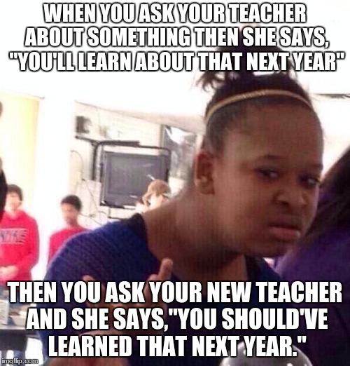 this is so true | WHEN YOU ASK YOUR TEACHER ABOUT SOMETHING THEN SHE SAYS, "YOU'LL LEARN ABOUT THAT NEXT YEAR"; THEN YOU ASK YOUR NEW TEACHER AND SHE SAYS,"YOU SHOULD'VE LEARNED THAT NEXT YEAR." | image tagged in memes,black girl wat | made w/ Imgflip meme maker