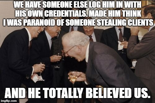 Laughing Men In Suits Meme | WE HAVE SOMEONE ELSE LOG HIM IN WITH HIS OWN CREDENTIALS. MADE HIM THINK I WAS PARANOID OF SOMEONE STEALING CLIENTS; AND HE TOTALLY BELIEVED US. | image tagged in memes,laughing men in suits,AdviceAnimals | made w/ Imgflip meme maker