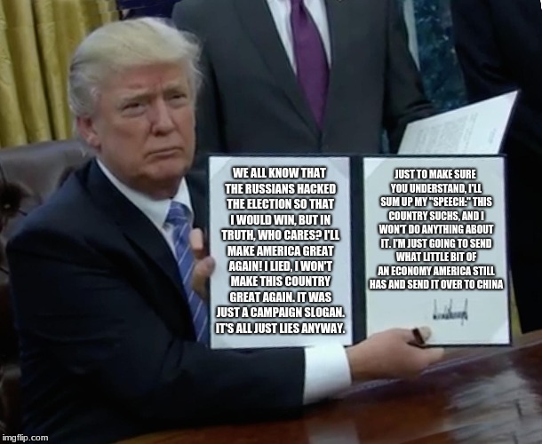 Trump Bill Signing Meme | JUST TO MAKE SURE YOU UNDERSTAND, I'LL SUM UP MY "SPEECH:" THIS COUNTRY SUCHS, AND I WON'T DO ANYTHING ABOUT IT. I'M JUST GOING TO SEND WHAT LITTLE BIT OF AN ECONOMY AMERICA STILL HAS AND SEND IT OVER TO CHINA; WE ALL KNOW THAT THE RUSSIANS HACKED THE ELECTION SO THAT I WOULD WIN, BUT IN TRUTH, WHO CARES? I'LL MAKE AMERICA GREAT AGAIN! I LIED, I WON'T MAKE THIS COUNTRY GREAT AGAIN. IT WAS JUST A CAMPAIGN SLOGAN. IT'S ALL JUST LIES ANYWAY. | image tagged in memes,trump bill signing,donald trump,trump,trump 2016,donald trump approves | made w/ Imgflip meme maker