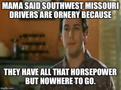 Mama said | MAMA SAID SOUTHWEST MISSOURI DRIVERS ARE ORNERY BECAUSE; THEY HAVE ALL THAT HORSEPOWER BUT NOWHERE TO GO. | image tagged in mama said | made w/ Imgflip meme maker