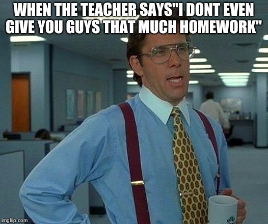 That Would Be Great Meme | WHEN THE TEACHER SAYS"I DONT EVEN GIVE YOU GUYS THAT MUCH HOMEWORK" | image tagged in memes,that would be great | made w/ Imgflip meme maker