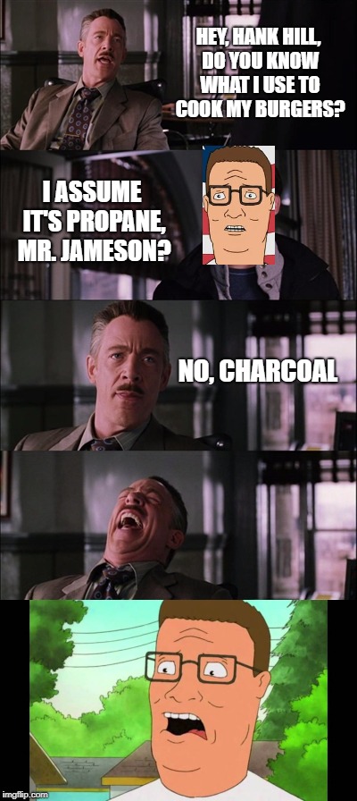 What a pro-pain | HEY, HANK HILL, DO YOU KNOW WHAT I USE TO COOK MY BURGERS? I ASSUME IT'S PROPANE, MR. JAMESON? NO, CHARCOAL | image tagged in memes | made w/ Imgflip meme maker