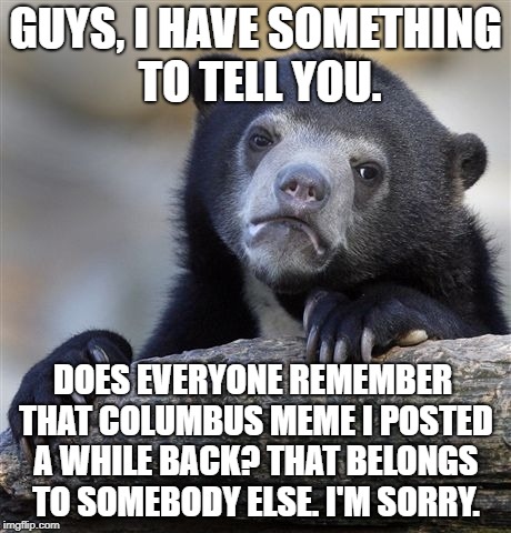 Confession Bear Meme | GUYS, I HAVE SOMETHING TO TELL YOU. DOES EVERYONE REMEMBER THAT COLUMBUS MEME I POSTED A WHILE BACK? THAT BELONGS TO SOMEBODY ELSE. I'M SORRY. | image tagged in memes,confession bear | made w/ Imgflip meme maker