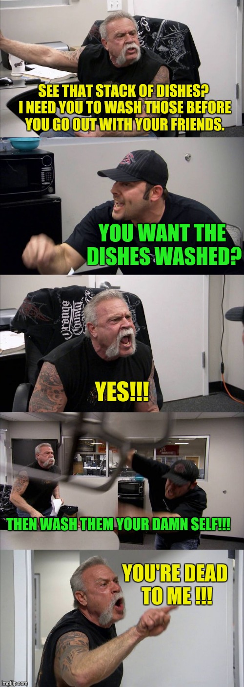 American Chopper Argument | SEE THAT STACK OF DISHES? I NEED YOU TO WASH THOSE BEFORE YOU GO OUT WITH YOUR FRIENDS. YOU WANT THE DISHES WASHED? YES!!! THEN WASH THEM YOUR DAMN SELF!!! YOU'RE DEAD TO ME !!! | image tagged in american chopper template | made w/ Imgflip meme maker