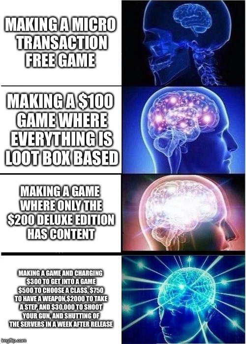 Expanding Brain | MAKING A MICRO TRANSACTION FREE GAME; MAKING A $100 GAME WHERE EVERYTHING IS LOOT BOX BASED; MAKING A GAME WHERE ONLY THE $200 DELUXE EDITION HAS CONTENT; MAKING A GAME AND CHARGING $300 TO GET INTO A GAME $500 TO CHOOSE A CLASS, $750 TO HAVE A WEAPON,$2000 TO TAKE A STEP, AND $30,000 TO SHOOT YOUR GUN, AND SHUTTING OF THE SERVERS IN A WEEK AFTER RELEASE | image tagged in memes,expanding brain | made w/ Imgflip meme maker