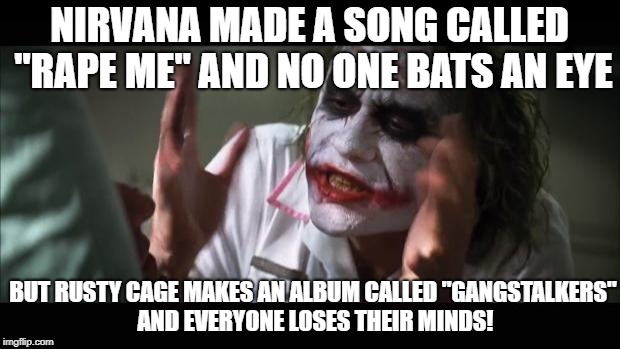 THIS WORLD IS WAY TO PC ANYMORE! | NIRVANA MADE A SONG CALLED "RAPE ME" AND NO ONE BATS AN EYE; BUT RUSTY CAGE MAKES AN ALBUM CALLED "GANGSTALKERS" AND EVERYONE LOSES THEIR MINDS! | image tagged in memes,and everybody loses their minds,nirvana,rape,gang,stalker | made w/ Imgflip meme maker