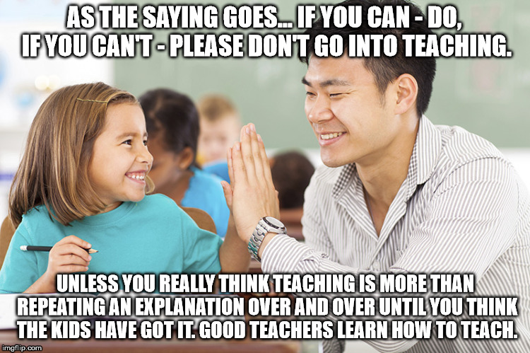 Teaching | AS THE SAYING GOES... IF YOU CAN - DO, IF YOU CAN'T - PLEASE DON'T GO INTO TEACHING. UNLESS YOU REALLY THINK TEACHING IS MORE THAN REPEATING AN EXPLANATION OVER AND OVER UNTIL YOU THINK THE KIDS HAVE GOT IT. GOOD TEACHERS LEARN HOW TO TEACH. | image tagged in teaching | made w/ Imgflip meme maker