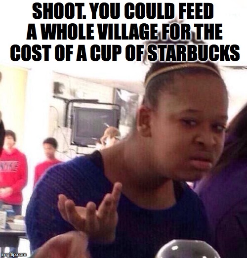 Black Girl Wat Meme | SHOOT. YOU COULD FEED A WHOLE VILLAGE FOR THE COST OF A CUP OF STARBUCKS | image tagged in memes,black girl wat | made w/ Imgflip meme maker