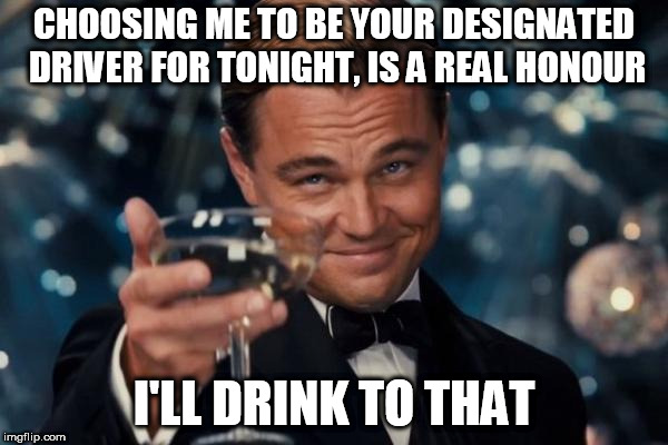 Leonardo Dicaprio Cheers Meme | CHOOSING ME TO BE YOUR DESIGNATED DRIVER FOR TONIGHT, IS A REAL HONOUR; I'LL DRINK TO THAT | image tagged in memes,leonardo dicaprio cheers | made w/ Imgflip meme maker