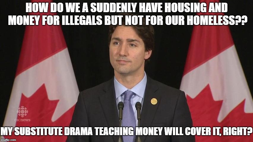 The evil right in front of you | HOW DO WE A SUDDENLY HAVE HOUSING AND MONEY FOR ILLEGALS BUT NOT FOR OUR HOMELESS?? MY SUBSTITUTE DRAMA TEACHING MONEY WILL COVER IT, RIGHT? | image tagged in justin trudeau,liberal logic,homeless | made w/ Imgflip meme maker
