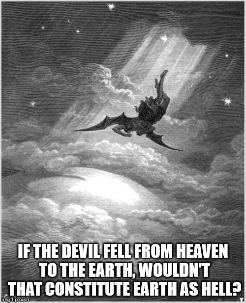 Bat crap crazy. | IF THE DEVIL FELL FROM HEAVEN TO THE EARTH, WOULDN'T THAT CONSTITUTE EARTH AS HELL? | image tagged in satan banished,the devil,heaven,hell,earth,evil | made w/ Imgflip meme maker