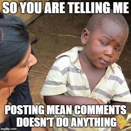 Third World Skeptical Kid | SO YOU ARE TELLING ME; POSTING MEAN COMMENTS DOESN'T DO ANYTHING | image tagged in memes,third world skeptical kid | made w/ Imgflip meme maker