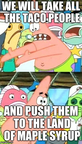 Put It Somewhere Else Patrick Meme | WE WILL TAKE ALL THE TACO PEOPLE; AND PUSH THEM TO THE LAND OF MAPLE SYRUP | image tagged in memes,put it somewhere else patrick | made w/ Imgflip meme maker