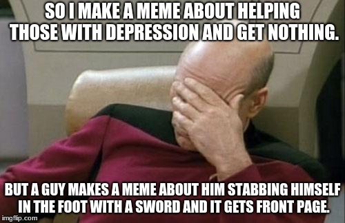 People nowadays. | SO I MAKE A MEME ABOUT HELPING THOSE WITH DEPRESSION AND GET NOTHING. BUT A GUY MAKES A MEME ABOUT HIM STABBING HIMSELF IN THE FOOT WITH A SWORD AND IT GETS FRONT PAGE. | image tagged in memes,captain picard facepalm | made w/ Imgflip meme maker