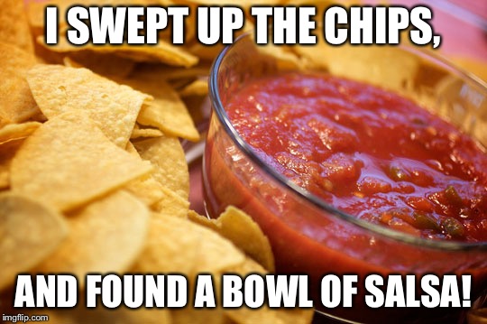 chips and salsa | I SWEPT UP THE CHIPS, AND FOUND A BOWL OF SALSA! | image tagged in chips and salsa | made w/ Imgflip meme maker