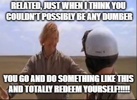 Totally redeem yourself | RELATED, JUST WHEN I THINK YOU COULDN'T POSSIBLY BE ANY DUMBER; YOU GO AND DO SOMETHING LIKE THIS AND TOTALLY REDEEM YOURSELF!!!!! | image tagged in totally redeem yourself | made w/ Imgflip meme maker