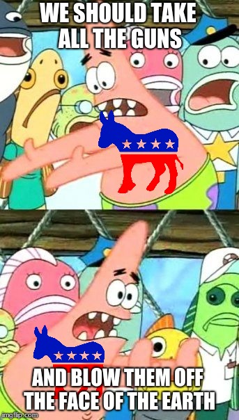Put It Somewhere Else Patrick | WE SHOULD TAKE ALL THE GUNS; AND BLOW THEM OFF THE FACE OF THE EARTH | image tagged in memes,put it somewhere else patrick | made w/ Imgflip meme maker