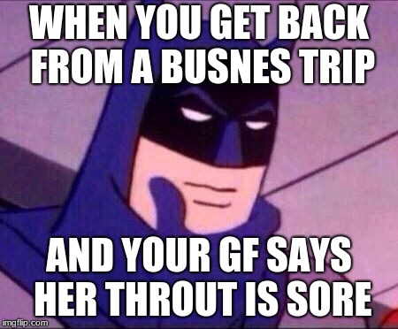 Batman Thinking | WHEN YOU GET BACK FROM A BUSNES TRIP; AND YOUR GF SAYS HER THROUT IS SORE | image tagged in batman thinking | made w/ Imgflip meme maker
