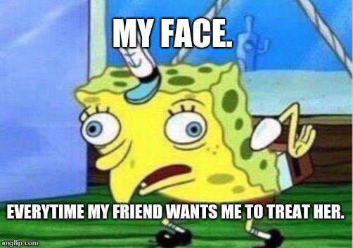 Mocking Spongebob Meme | MY FACE. EVERYTIME MY FRIEND WANTS ME TO TREAT HER. | image tagged in memes,mocking spongebob | made w/ Imgflip meme maker