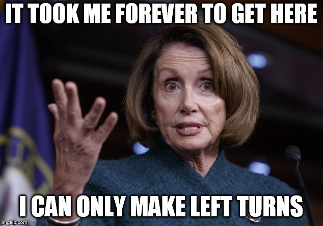 Good old Nancy Pelosi | IT TOOK ME FOREVER TO GET HERE; I CAN ONLY MAKE LEFT TURNS | image tagged in good old nancy pelosi | made w/ Imgflip meme maker