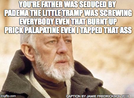 Obi Wan Kenobi Meme | YOU'RE FATHER WAS SEDUCED BY PADEMA THE LITTLE TRAMP WAS SCREWING EVERYBODY EVEN THAT BURNT UP PRICK PALAPATINE EVEN I TAPPED THAT ASS; CAPTION BY JAMIE FREDRICKSON 2018 | image tagged in memes,obi wan kenobi | made w/ Imgflip meme maker