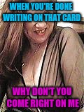 WHEN YOU'RE DONE WRITING ON THAT CARD; WHY DON'T YOU COME RIGHT ON ME | image tagged in slu tee milf | made w/ Imgflip meme maker