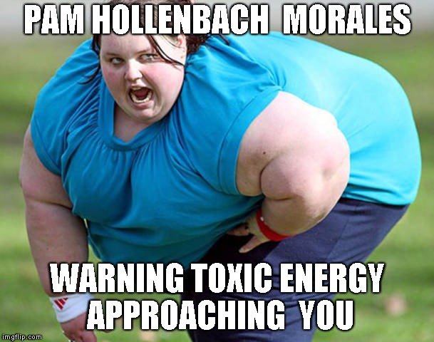 Fat Woman | PAM HOLLENBACH  MORALES; WARNING TOXIC ENERGY APPROACHING  YOU | image tagged in fat woman | made w/ Imgflip meme maker
