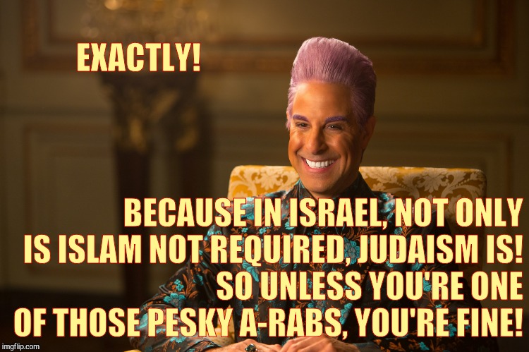 Hunger Games/Caesar Flickerman (Stanley Tucci) "heh heh heh" | EXACTLY! BECAUSE IN ISRAEL, NOT ONLY IS ISLAM NOT REQUIRED, JUDAISM IS!              SO UNLESS YOU'RE ONE OF THOSE PESKY A-RABS, YOU'RE FINE | image tagged in hunger games/caesar flickerman stanley tucci heh heh heh | made w/ Imgflip meme maker