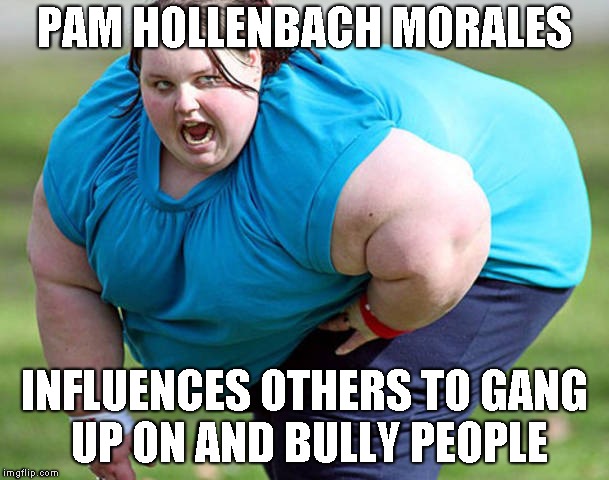 Fat Woman | PAM HOLLENBACH MORALES; INFLUENCES OTHERS TO GANG UP ON AND BULLY PEOPLE | image tagged in fat woman | made w/ Imgflip meme maker