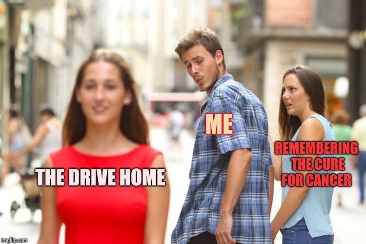 Distracted Boyfriend Meme | THE DRIVE HOME ME REMEMBERING THE CURE FOR CANCER | image tagged in memes,distracted boyfriend | made w/ Imgflip meme maker